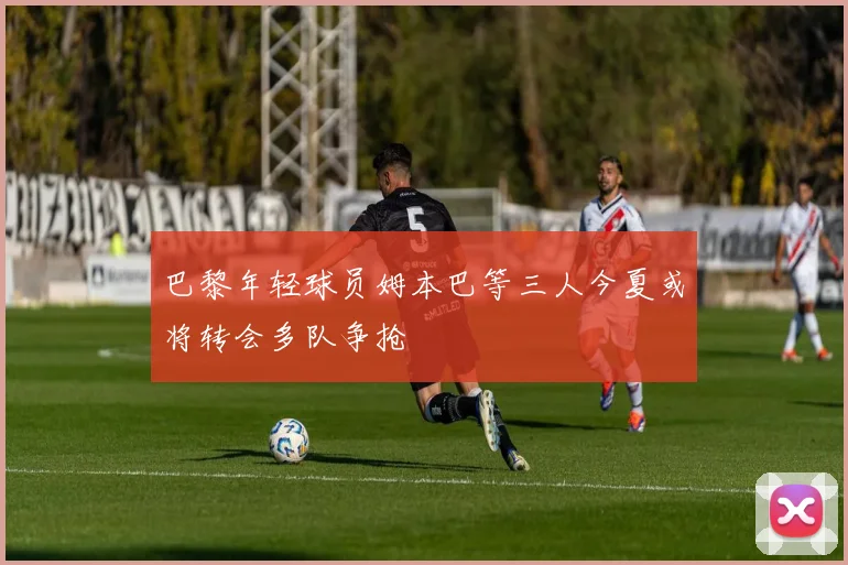 巴黎年轻球员姆本巴等三人今夏或将转会多队争抢