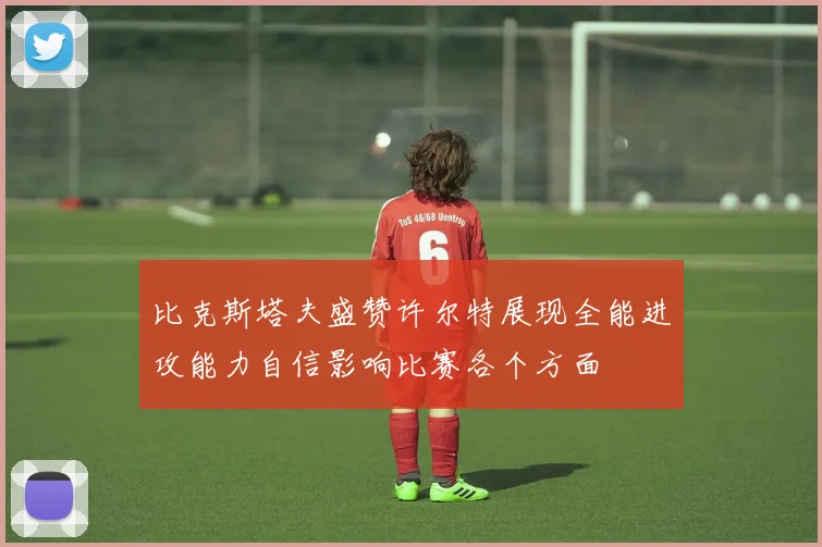 比克斯塔夫盛赞许尔特展现全能进攻能力自信影响比赛各个方面