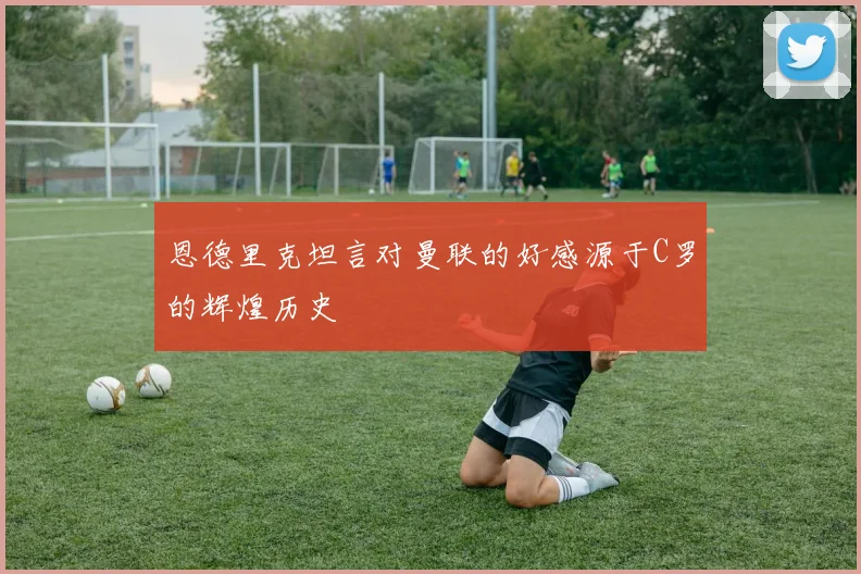 恩德里克坦言对曼联的好感源于C罗的辉煌历史