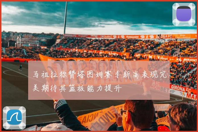 马祖拉称赞塔图姆赛季新高表现完美期待其篮板能力提升