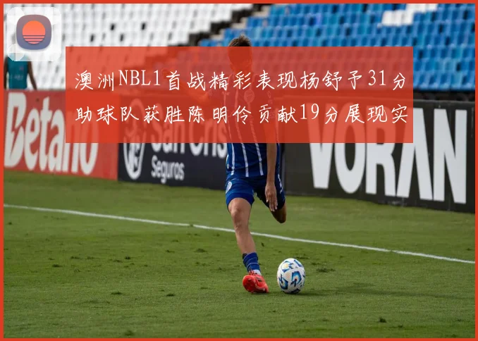 澳洲NBL1首战精彩表现杨舒予31分助球队获胜陈明伶贡献19分展现实力