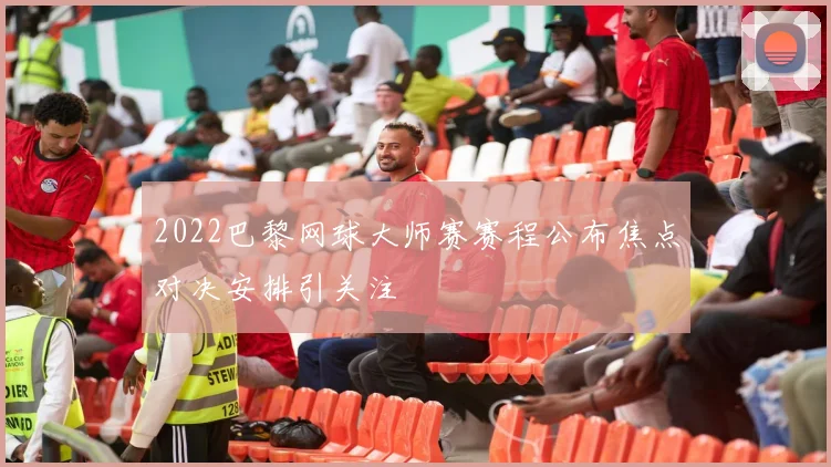 2022巴黎网球大师赛赛程公布焦点对决安排引关注