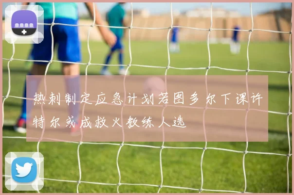 热刺制定应急计划若图多尔下课许特尔或成救火教练人选