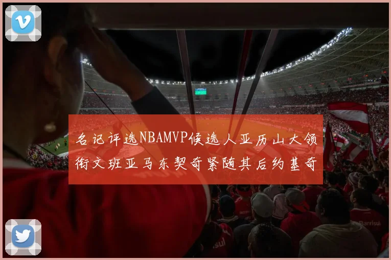名记评选NBAMVP候选人亚历山大领衔文班亚马东契奇紧随其后约基奇位列第四