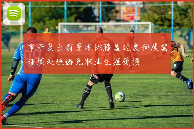 华子复出前景堪忧膝盖过度伸展需谨慎处理避免职业生涯受损