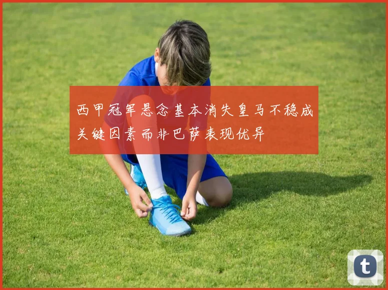 西甲冠军悬念基本消失皇马不稳成关键因素而非巴萨表现优异