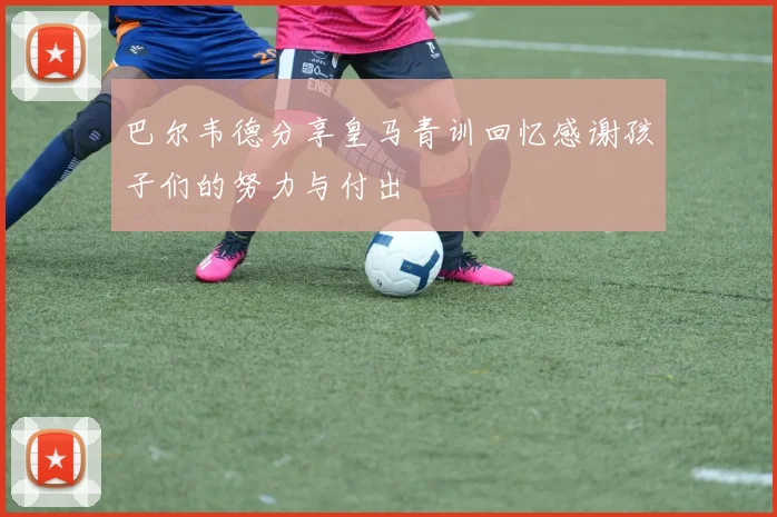 巴尔韦德分享皇马青训回忆感谢孩子们的努力与付出
