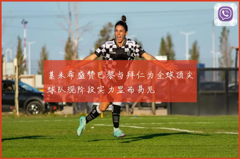 基米希盛赞巴黎与拜仁为全球顶尖球队现阶段实力显而易见