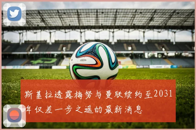 斯基拉透露梅努与曼联续约至2031年仅差一步之遥的最新消息