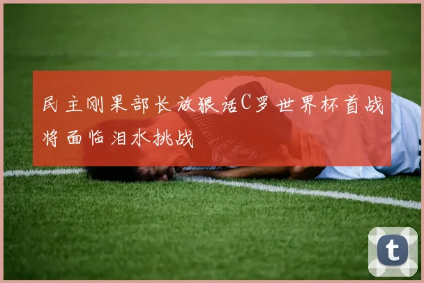民主刚果部长放狠话C罗世界杯首战将面临泪水挑战