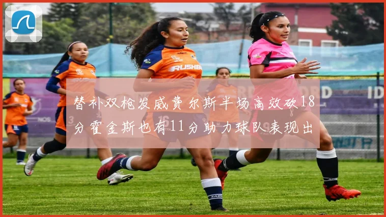 替补双枪发威费尔斯半场高效砍18分霍金斯也有11分助力球队表现出色