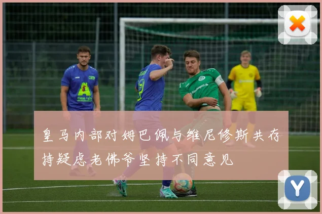 皇马内部对姆巴佩与维尼修斯共存持疑虑老佛爷坚持不同意见