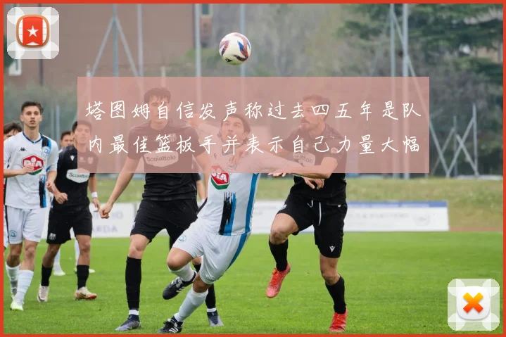 塔图姆自信发声称过去四五年是队内最佳篮板手并表示自己力量大幅提升