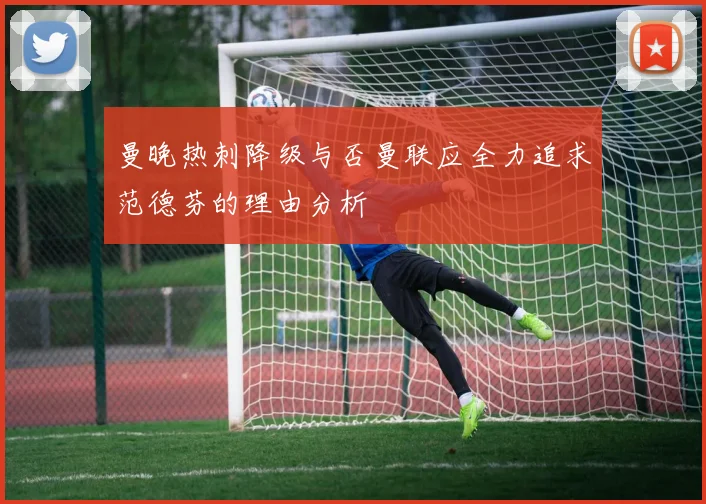 曼晚热刺降级与否曼联应全力追求范德芬的理由分析