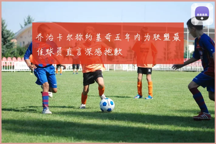 乔治卡尔称约基奇五年内为联盟最佳球员直言深感抱歉