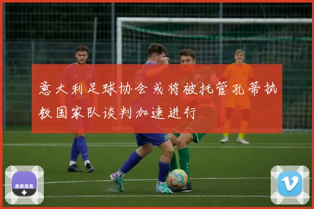 意大利足球协会或将被托管孔蒂执教国家队谈判加速进行
