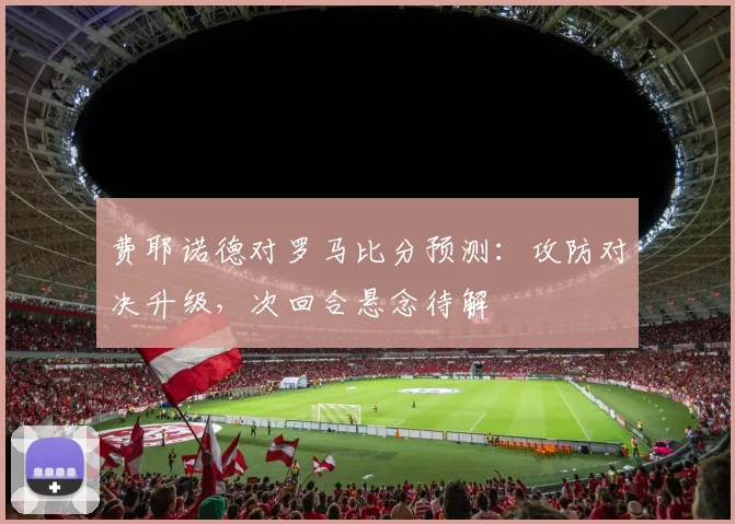 费耶诺德对罗马比分预测：攻防对决升级，次回合悬念待解