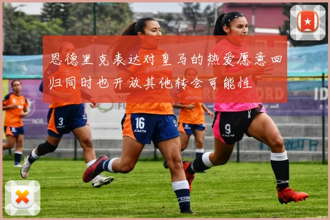 恩德里克表达对皇马的热爱愿意回归同时也开放其他转会可能性
