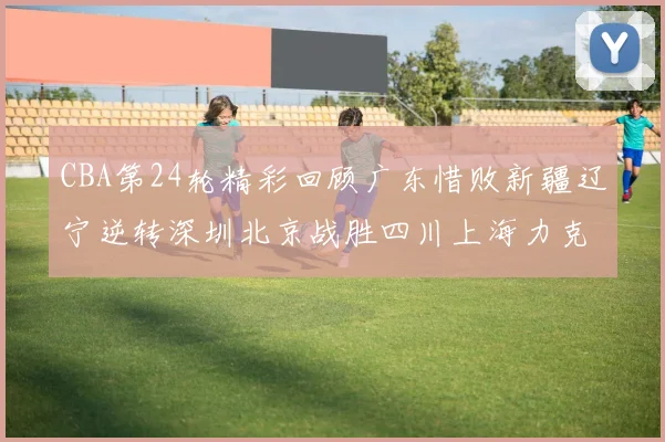 CBA第24轮精彩回顾广东惜败新疆辽宁逆转深圳北京战胜四川上海力克北控展现强劲实力