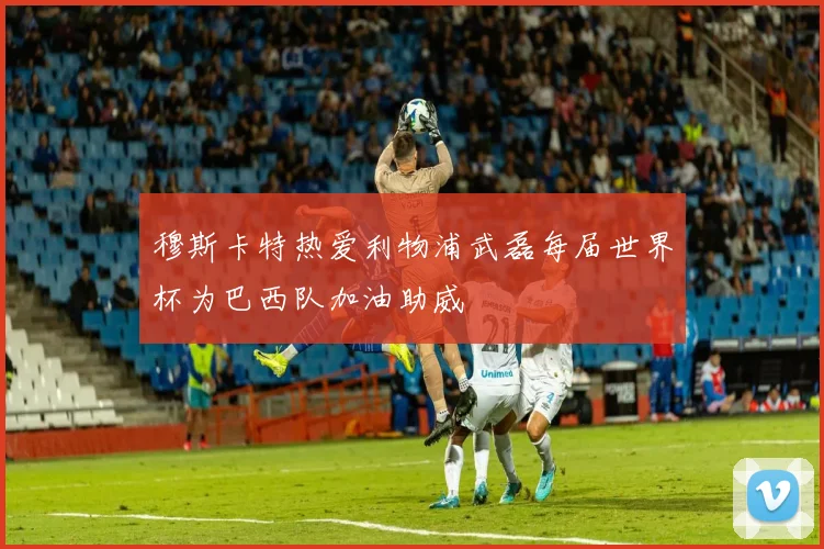 穆斯卡特热爱利物浦武磊每届世界杯为巴西队加油助威