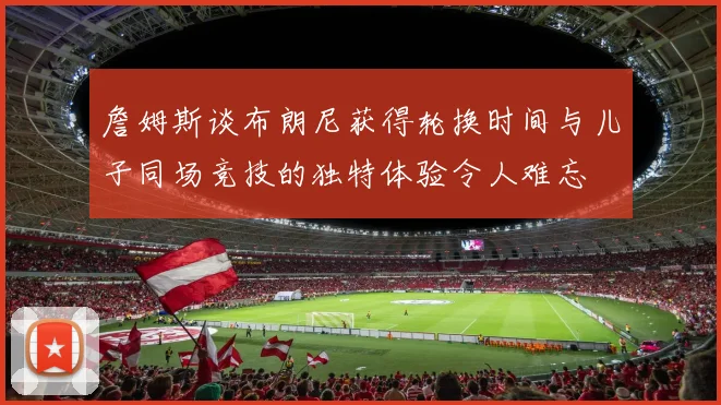 詹姆斯谈布朗尼获得轮换时间与儿子同场竞技的独特体验令人难忘